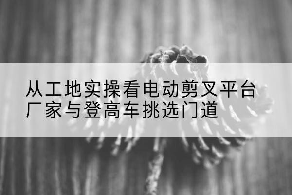 荔浦电动剪叉升降平台厂家-从工地实操看电动剪叉平台厂家与登高车挑选门道