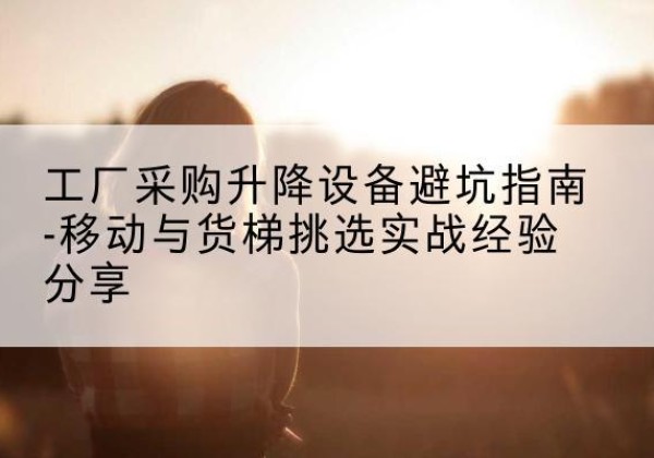荔浦移动式升降机怎么选-工厂采购升降设备避坑指南-移动与货梯挑选实战经验分享