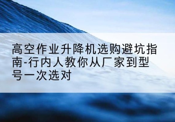 荔浦升降平台厂家-高空作业升降机选购避坑指南-行内人教你从厂家到型号一次选对