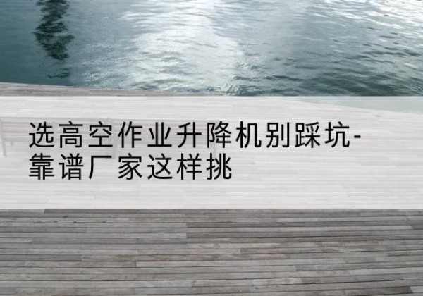 荔浦剪叉式升降机厂家-选高空作业升降机别踩坑-靠谱厂家这样挑