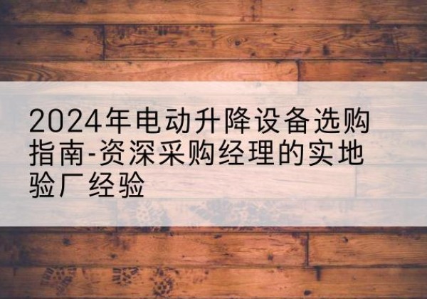 荔浦电动剪叉升降平台厂家-2024年电动升降设备选购指南-资深采购经理的实地验厂经验