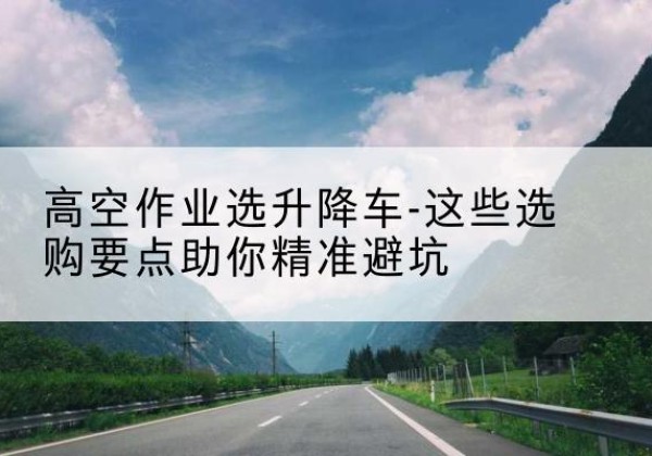 荔浦升降车厂家-高空作业选升降车-这些选购要点助你*避坑