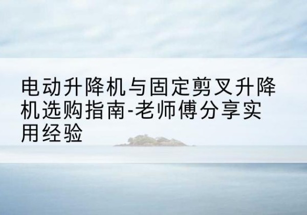 荔浦电动升降机怎么选-电动升降机与固定剪叉升降机选购指南-老师傅分享实用经验