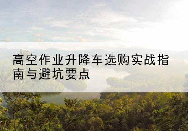 荔浦升降车怎么选-高空作业升降车选购实战指南与避坑要点