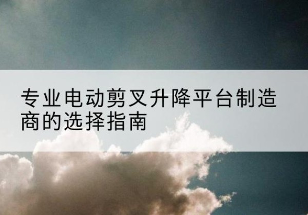 荔浦电动剪叉升降平台厂家-专业电动剪叉升降平台制造商的选择指南